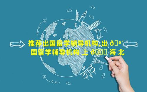 推荐出国留学辅导机构,出 🪴 国留学辅导机构 上 🐛 海 北京